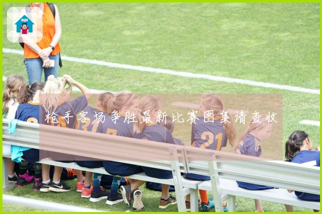 枪手客场争胜最新比赛图集请查收