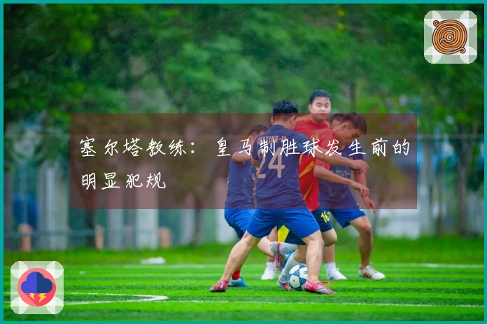 塞尔塔教练：皇马制胜球发生前的明显犯规