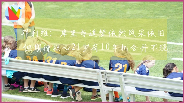 邓利维：库里与追梦依然风采依旧 但期待核心21岁有10年机会并不现实