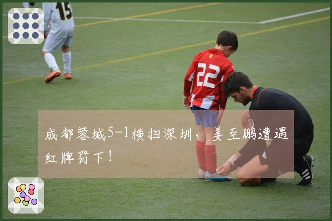 成都蓉城5-1横扫深圳，姜至鹏遭遇红牌罚下！