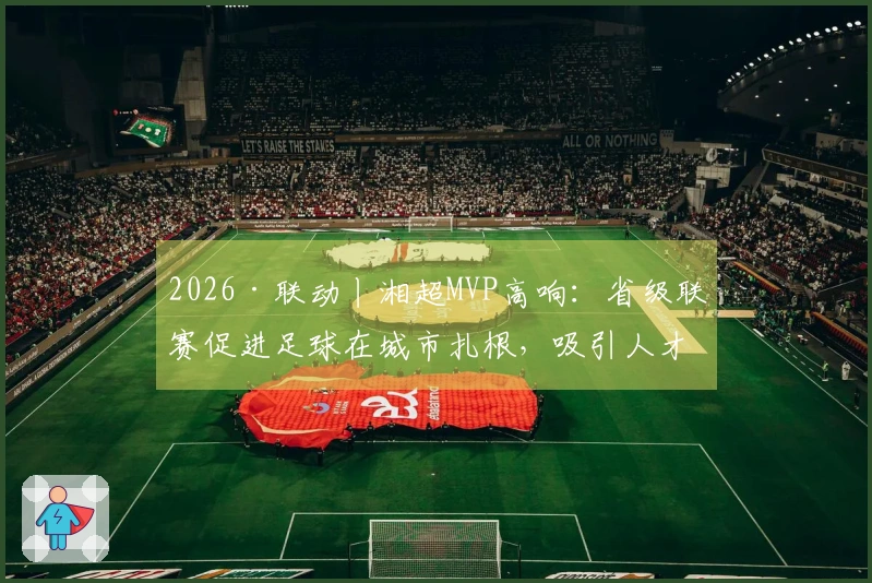 2026·联动丨湘超MVP高响：省级联赛促进足球在城市扎根，吸引人才回乡
