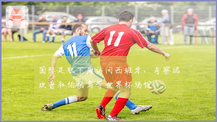 国际足联下周访问西班牙，考察诺坎普和伯纳乌等世界杯场馆