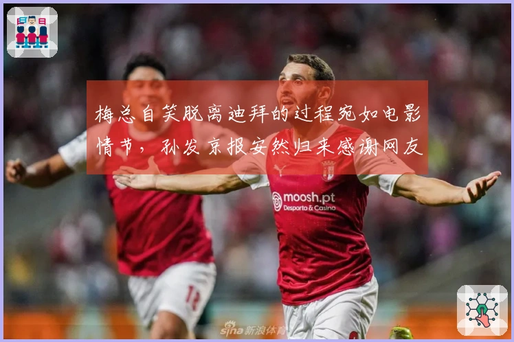 梅总自笑脱离迪拜的过程宛如电影情节，孙发京报安然归来感谢网友支持
