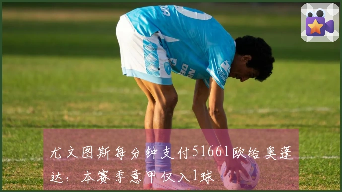 尤文图斯每分钟支付51661欧给奥蓬达，本赛季意甲仅入1球