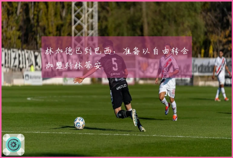 林加德已到巴西，准备以自由转会加盟科林蒂安