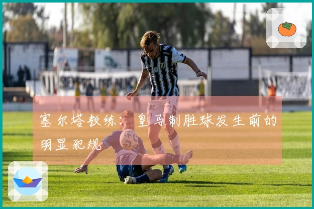 塞尔塔教练：皇马制胜球发生前的明显犯规
