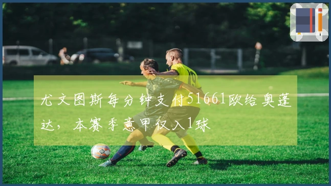 尤文图斯每分钟支付51661欧给奥蓬达，本赛季意甲仅入1球