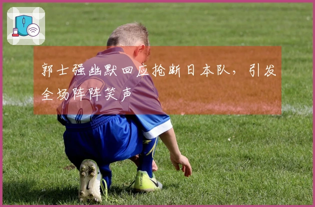 郭士强幽默回应抢断日本队，引发全场阵阵笑声