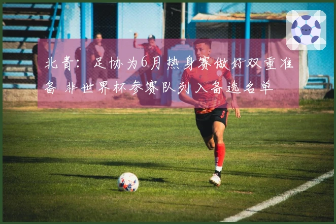 北青：足协为6月热身赛做好双重准备 非世界杯参赛队列入备选名单