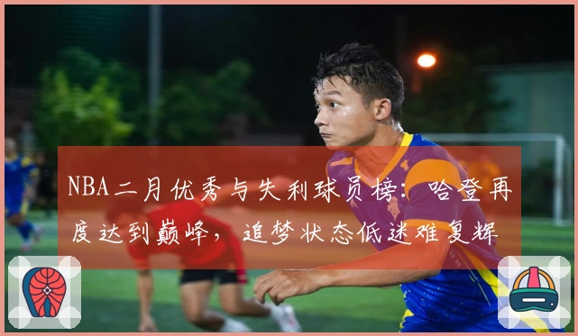 NBA二月优秀与失利球员榜：哈登再度达到巅峰，追梦状态低迷难复辉煌