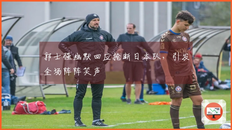 郭士强幽默回应抢断日本队，引发全场阵阵笑声