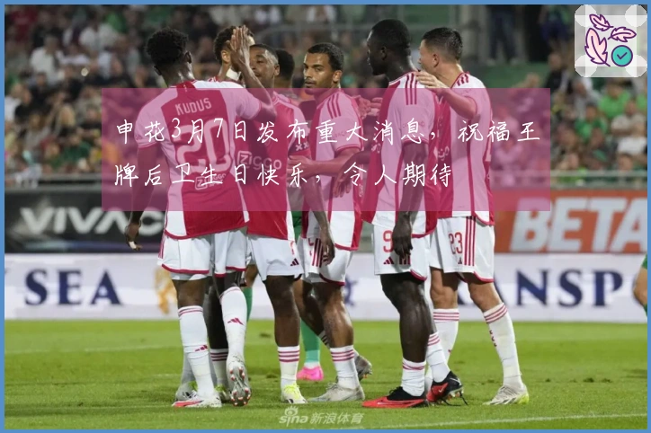 申花3月7日发布重大消息，祝福王牌后卫生日快乐，令人期待