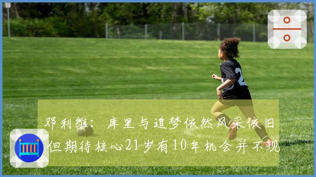 邓利维：库里与追梦依然风采依旧 但期待核心21岁有10年机会并不现实