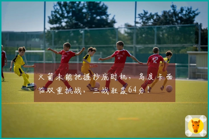 火箭未能把握抄底时机，乌度卡面临双重挑战，三战狂轰64分！