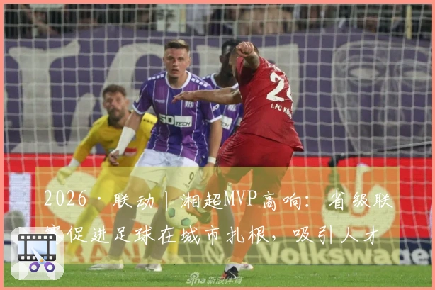 2026·联动丨湘超MVP高响：省级联赛促进足球在城市扎根，吸引人才回乡