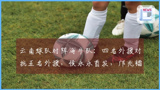 云南球队对阵海牛队：四名外援对抗五名外援，侯永永首发，邝兆镭替补