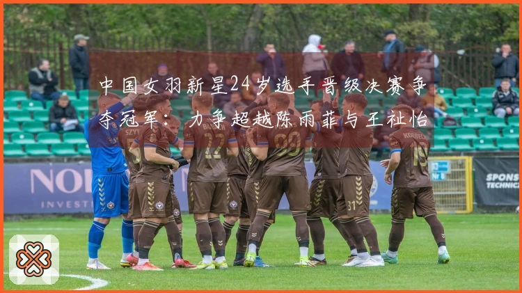 中国女羽新星24岁选手晋级决赛争夺冠军：力争超越陈雨菲与王祉怡