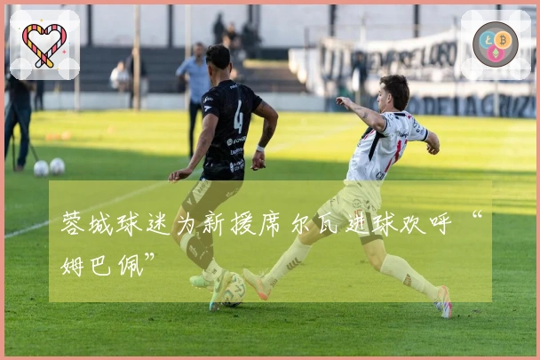 蓉城球迷为新援席尔瓦进球欢呼“姆巴佩”