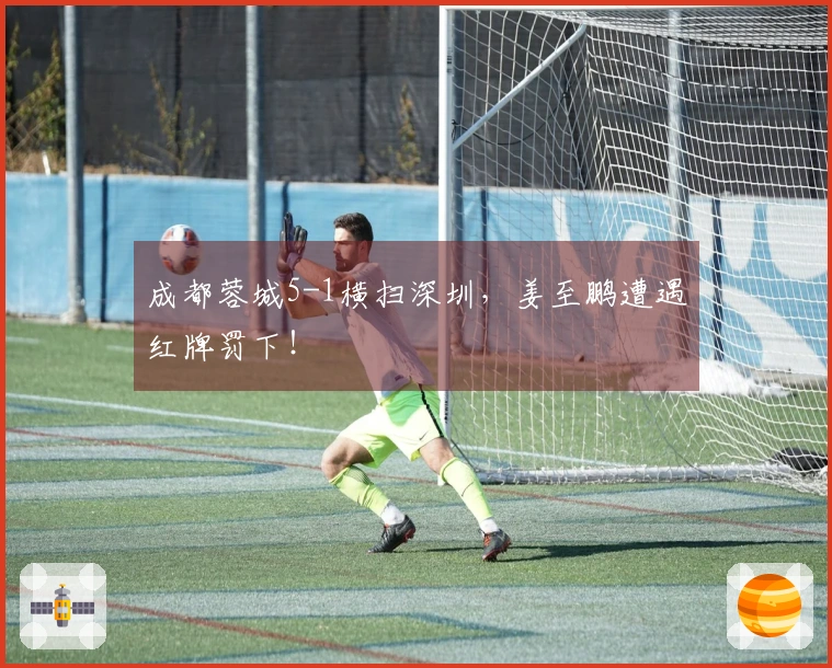 成都蓉城5-1横扫深圳，姜至鹏遭遇红牌罚下！