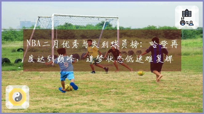 NBA二月优秀与失利球员榜:哈登再度达到巅峰,追梦状态低迷难复辉煌